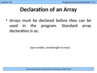 University Institute of Information Technology, PMAS-AAUR
Lecture 10: Programming Fundamentals:2012
4
Declaration of an Array
• Arrays must be declared before they can be
used in the program. Standard array
declaration is as:
type variable_name[length of array];
 