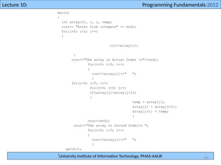 University Institute of Information Technology, PMAS-AAUR
Lecture 10: Programming Fundamentals:2012
40
main()
{
int array[5], i, j, temp;
cout<< "Enter five integers" << endl;
for(i=0; i<5; i++)
{
cin>>array[i];
}
cout<<"The array in Actual Order n"<<endl;
for(i=0; i<5; i++)
{
cout<<array[i]<<" ";
}
for(i=0; i<5; i++)
for(j=0; j<4; j++)
if(array[j]>array[j+1])
{
temp = array[j];
array[j] = array[j+1];
array[j+1] = temp;
}
cout<<endl;
cout<<"The array in Sorted Ordern ";
for(i=0; i<5; i++)
{
cout<<array[i]<<" ";
}
getch();
}
 