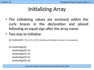 University Institute of Information Technology, PMAS-AAUR
Lecture 10: Programming Fundamentals:2012
5
Initializing Array
• The initializing values are enclosed within the
curly braces in the declaration and placed
following an equal sign after the array name.
• Two way to initialize:
int myArray[5] = {1, 2, 3, 4, 5}; //declare and initialize the array in one statement
int studentAge[4];
studentAge[0]=14;
studentAge[1]=13;
studentAge[2]=15;
studentAge[3]=16;
 