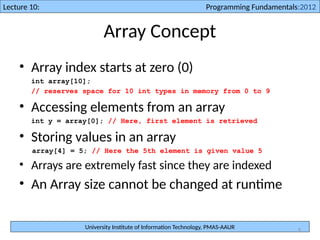University Institute of Information Technology, PMAS-AAUR
Lecture 10: Programming Fundamentals:2012
6
Array Concept
• Array index starts at zero (0)
int array[10];
// reserves space for 10 int types in memory from 0 to 9
• Accessing elements from an array
int y = array[0]; // Here, first element is retrieved
• Storing values in an array
array[4] = 5; // Here the 5th element is given value 5
• Arrays are extremely fast since they are indexed
• An Array size cannot be changed at runtime
 