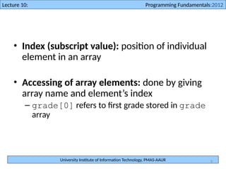University Institute of Information Technology, PMAS-AAUR
Lecture 10: Programming Fundamentals:2012
8
• Index (subscript value): position of individual
element in an array
• Accessing of array elements: done by giving
array name and element’s index
– grade[0] refers to first grade stored in grade
array
 