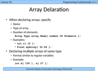 University Institute of Information Technology, PMAS-AAUR
Lecture 10: Programming Fundamentals:2012
9
Array Delaration
• When declaring arrays, specify
– Name
– Type of array
– Number of elements
Array Type array Name[ number Of Elements ];
– Examples:
• int c[ 10 ];
• float myArray[ 32.84 ];
• Declaring multiple arrays of same type
– Format similar to regular variables
– Example:
int b[ 100 ], x[ 27 ];
 