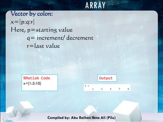 ARRAY
Vector by colon:
x=[p:q:r]
Here, p=starting value
q= increment/ decrement
r=last value
%Matlab Code
x=[1:2:10]
Output
Compiled by: Abu Raihan Ibna Ali (Pilu)
 