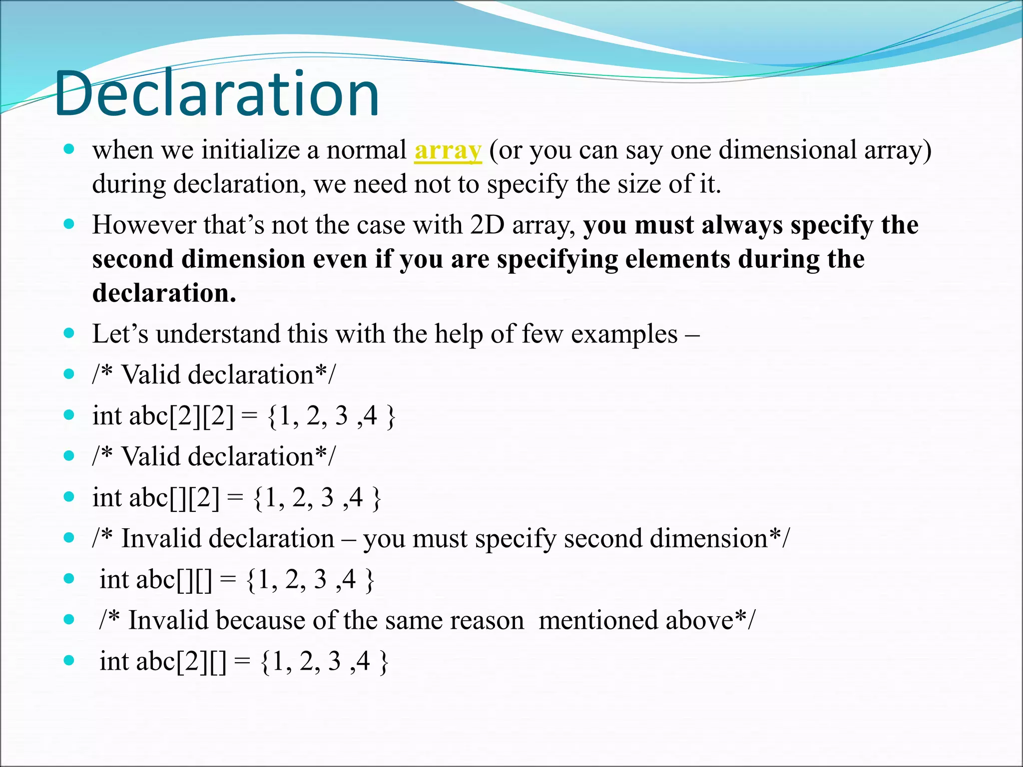 Declaration
 when we initialize a normal array (or you can say one dimensional array)
during declaration, we need not to specify the size of it.
 However that’s not the case with 2D array, you must always specify the
second dimension even if you are specifying elements during the
declaration.
 Let’s understand this with the help of few examples –
 /* Valid declaration*/
 int abc[2][2] = {1, 2, 3 ,4 }
 /* Valid declaration*/
 int abc[][2] = {1, 2, 3 ,4 }
 /* Invalid declaration – you must specify second dimension*/
 int abc[][] = {1, 2, 3 ,4 }
 /* Invalid because of the same reason mentioned above*/
 int abc[2][] = {1, 2, 3 ,4 }
 