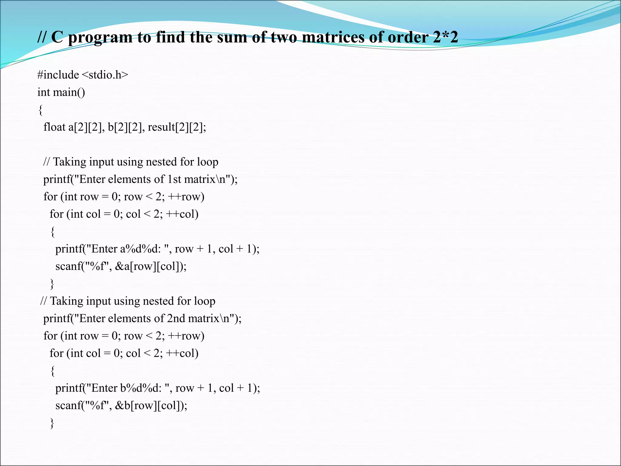 // C program to find the sum of two matrices of order 2*2
#include <stdio.h>
int main()
{
float a[2][2], b[2][2], result[2][2];
// Taking input using nested for loop
printf("Enter elements of 1st matrixn");
for (int row = 0; row < 2; ++row)
for (int col = 0; col < 2; ++col)
{
printf("Enter a%d%d: ", row + 1, col + 1);
scanf("%f", &a[row][col]);
}
// Taking input using nested for loop
printf("Enter elements of 2nd matrixn");
for (int row = 0; row < 2; ++row)
for (int col = 0; col < 2; ++col)
{
printf("Enter b%d%d: ", row + 1, col + 1);
scanf("%f", &b[row][col]);
}
 
