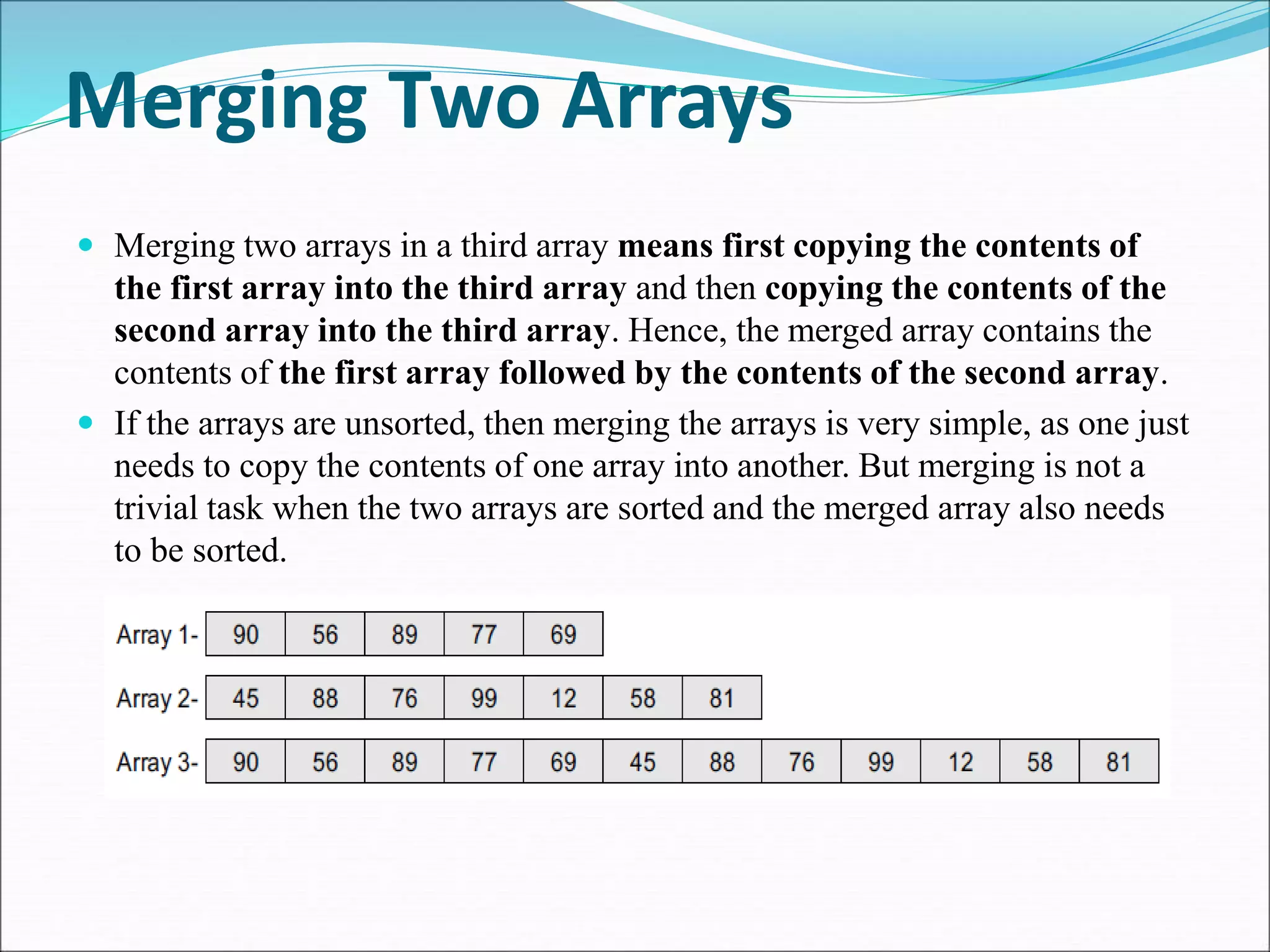 Merging Two Arrays
 Merging two arrays in a third array means first copying the contents of
the first array into the third array and then copying the contents of the
second array into the third array. Hence, the merged array contains the
contents of the first array followed by the contents of the second array.
 If the arrays are unsorted, then merging the arrays is very simple, as one just
needs to copy the contents of one array into another. But merging is not a
trivial task when the two arrays are sorted and the merged array also needs
to be sorted.
 