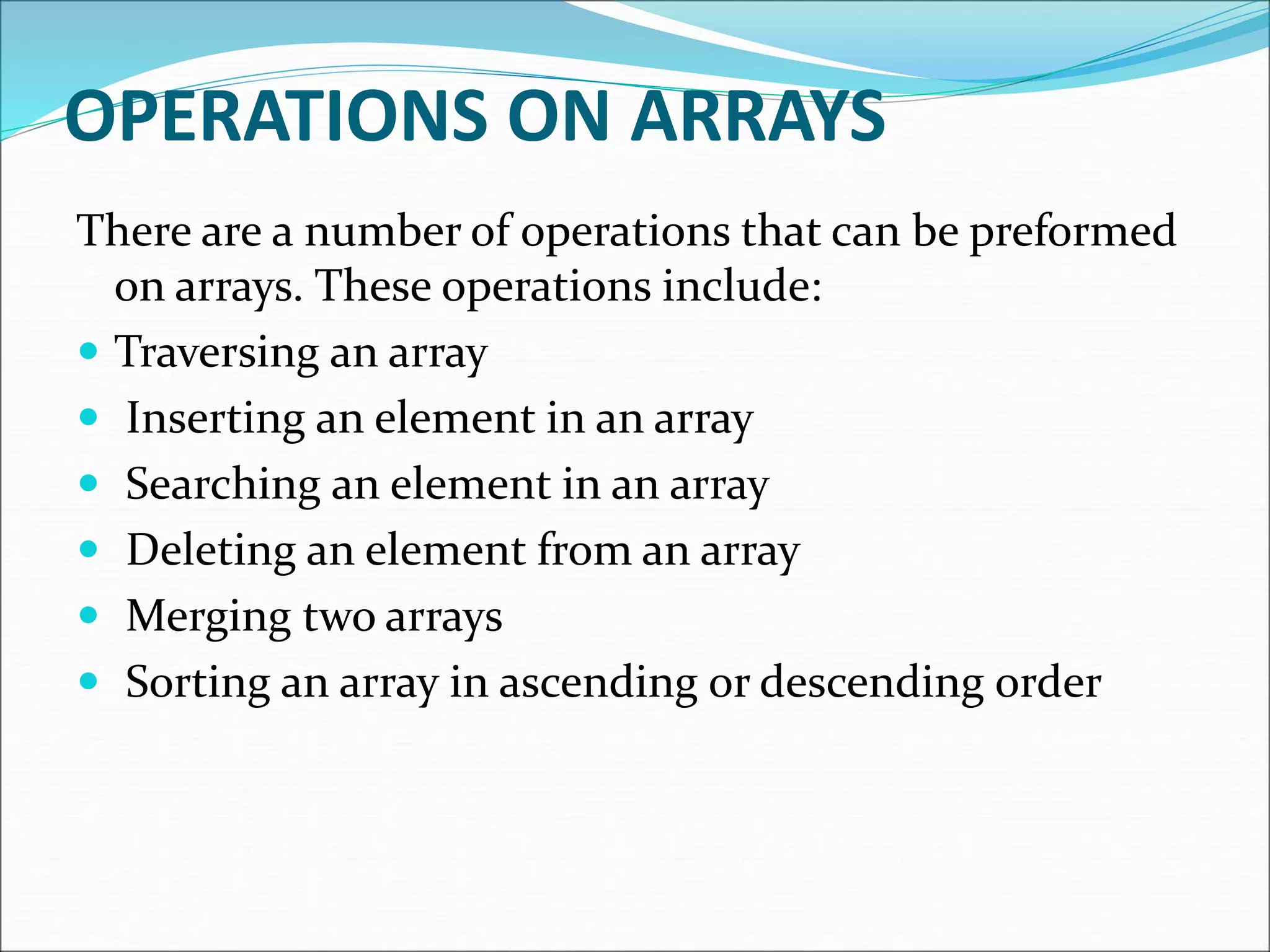OPERATIONS ON ARRAYS
There are a number of operations that can be preformed
on arrays. These operations include:
 Traversing an array
 Inserting an element in an array
 Searching an element in an array
 Deleting an element from an array
 Merging two arrays
 Sorting an array in ascending or descending order
 