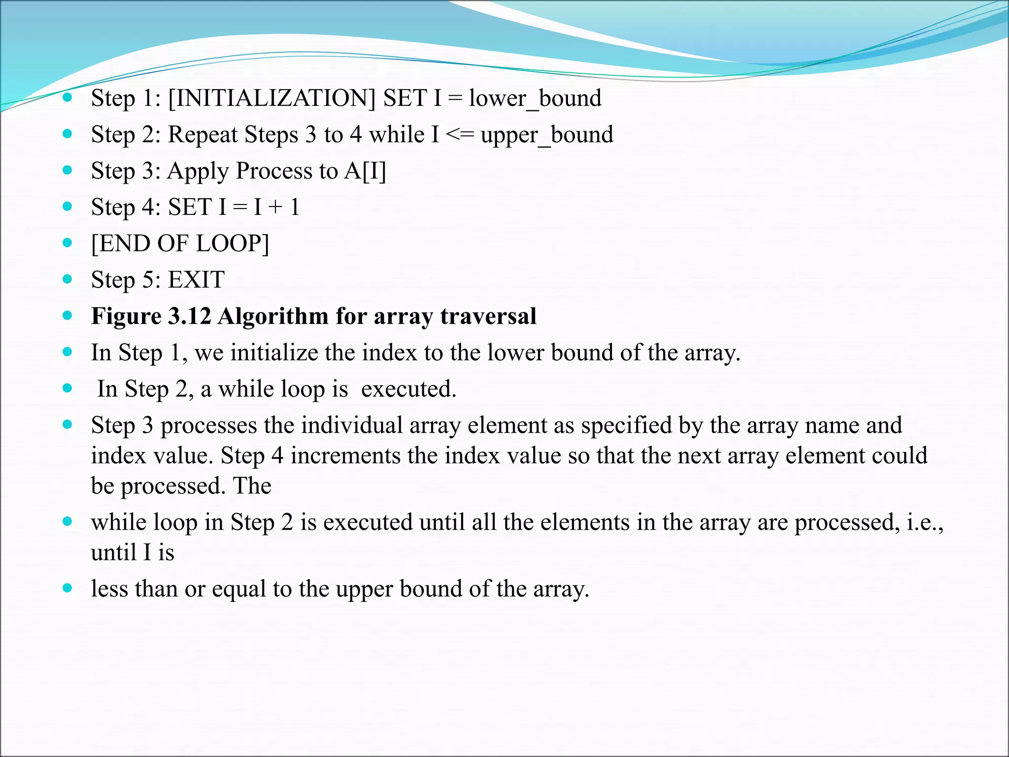  Step 1: [INITIALIZATION] SET I = lower_bound
 Step 2: Repeat Steps 3 to 4 while I <= upper_bound
 Step 3: Apply Process to A[I]
 Step 4: SET I = I + 1
 [END OF LOOP]
 Step 5: EXIT
 Figure 3.12 Algorithm for array traversal
 In Step 1, we initialize the index to the lower bound of the array.
 In Step 2, a while loop is executed.
 Step 3 processes the individual array element as specified by the array name and
index value. Step 4 increments the index value so that the next array element could
be processed. The
 while loop in Step 2 is executed until all the elements in the array are processed, i.e.,
until I is
 less than or equal to the upper bound of the array.
 