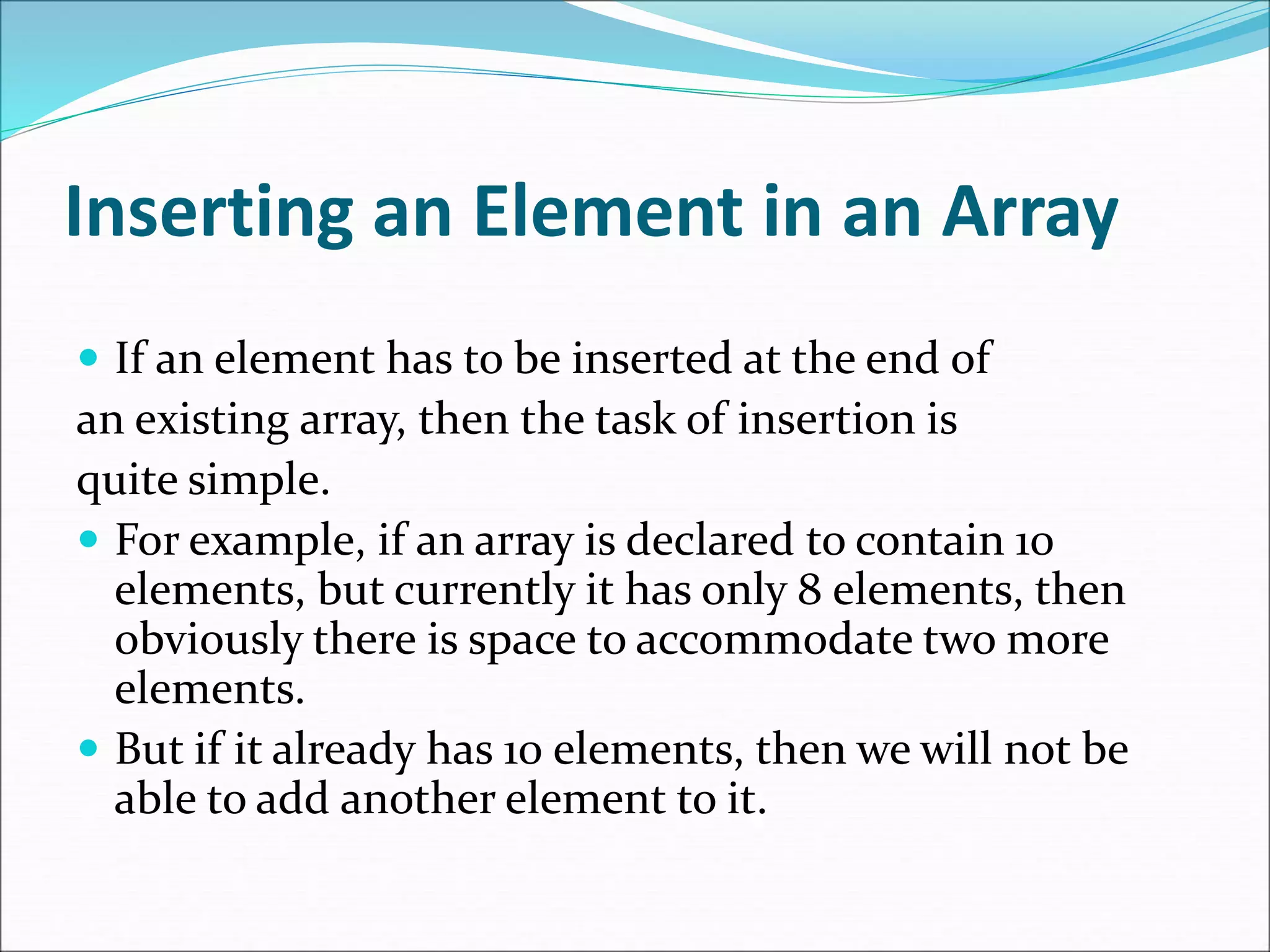 Inserting an Element in an Array
 If an element has to be inserted at the end of
an existing array, then the task of insertion is
quite simple.
 For example, if an array is declared to contain 10
elements, but currently it has only 8 elements, then
obviously there is space to accommodate two more
elements.
 But if it already has 10 elements, then we will not be
able to add another element to it.
 