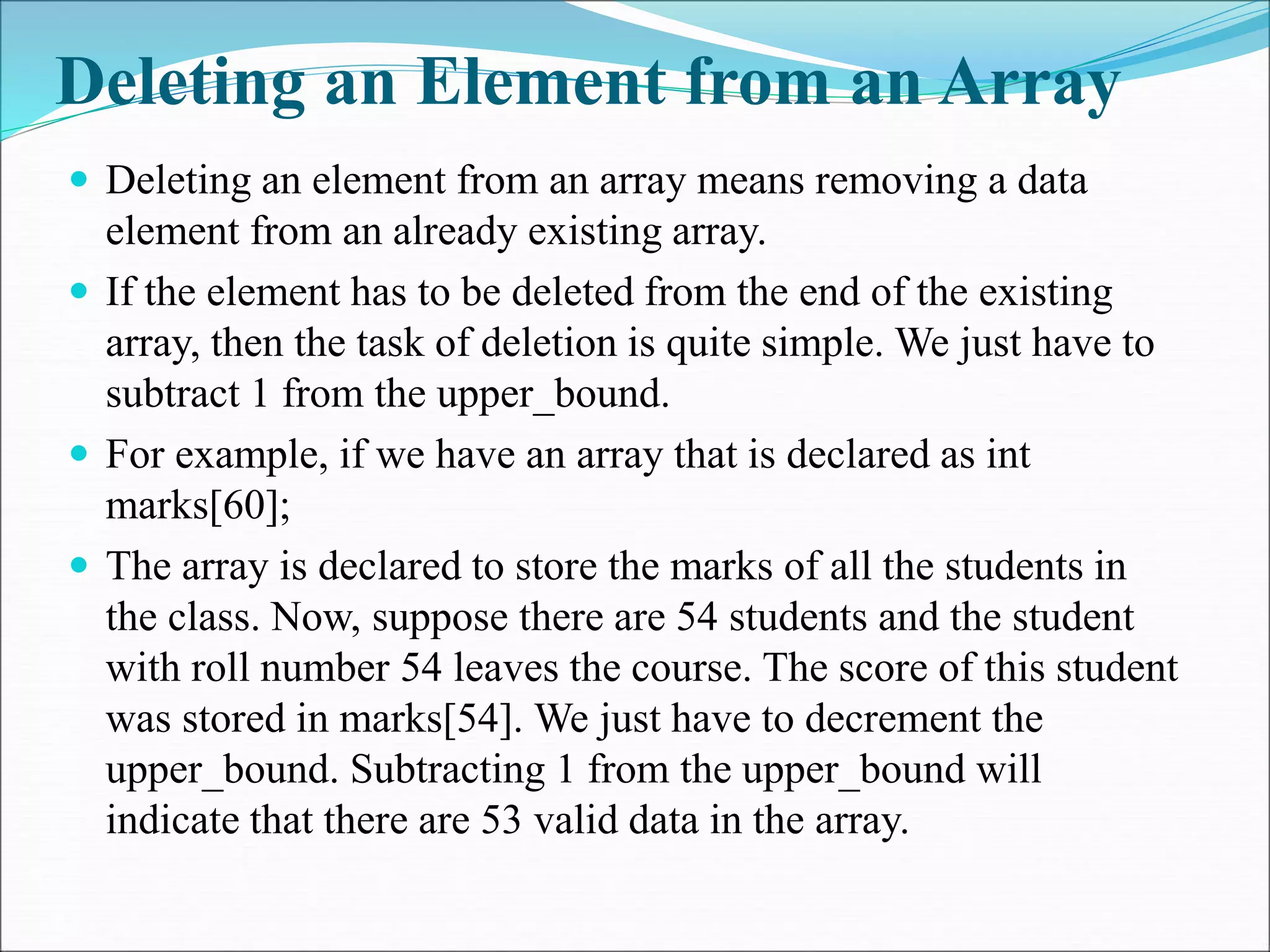 Deleting an Element from an Array
 Deleting an element from an array means removing a data
element from an already existing array.
 If the element has to be deleted from the end of the existing
array, then the task of deletion is quite simple. We just have to
subtract 1 from the upper_bound.
 For example, if we have an array that is declared as int
marks[60];
 The array is declared to store the marks of all the students in
the class. Now, suppose there are 54 students and the student
with roll number 54 leaves the course. The score of this student
was stored in marks[54]. We just have to decrement the
upper_bound. Subtracting 1 from the upper_bound will
indicate that there are 53 valid data in the array.
 