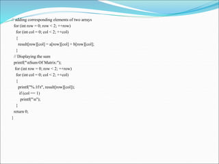 // adding corresponding elements of two arrays
for (int row = 0; row < 2; ++row)
for (int col = 0; col < 2; ++col)
{
result[row][col] = a[row][col] + b[row][col];
}
// Displaying the sum
printf("nSum Of Matrix:");
for (int row = 0; row < 2; ++row)
for (int col = 0; col < 2; ++col)
{
printf("%.1ft", result[row][col]);
if (col == 1)
printf("n");
}
return 0;
}
 
