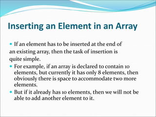 Inserting an Element in an Array
 If an element has to be inserted at the end of
an existing array, then the task of insertion is
quite simple.
 For example, if an array is declared to contain 10
elements, but currently it has only 8 elements, then
obviously there is space to accommodate two more
elements.
 But if it already has 10 elements, then we will not be
able to add another element to it.
 