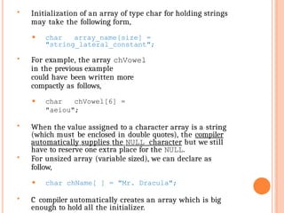  Initialization of an array of type char for holding strings
may take the following form,
⚫ char array_name[size] =
"string_lateral_constant";
 For example, the array chVowel
in the previous example
could have been written more
compactly as follows,
⚫ char chVowel[6] =
"aeiou";
 When the value assigned to a character array is a string
(which must be enclosed in double quotes), the compiler
automatically supplies the NULL character but we still
have to reserve one extra place for the NULL.
 For unsized array (variable sized), we can declare as
follow,
⚫ char chName[ ] = "Mr. Dracula";
 C compiler automatically creates an array which is big
enough to hold all the initializer.
 
