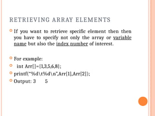 RETRIEVING ARRAY ELEMENTS
 If you want to retrieve specific element then then
you have to specify not only the array or variable
name but also the index number of interest.
 For example:
 int Arr[]={1,3,5,6,8};
 printf(“%dt%dn”,Arr[1],Arr[2]);
 Output: 3 5
 