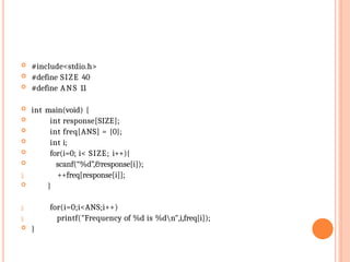  #include<stdio.h>
 #define SIZE 40
 #define ANS 11
 int main(void) {
 int response[SIZE];
 int freq[ANS] = {0};
 int i;
 for(i=0; i< SIZE; i++){
 scanf(“%d”,&response[i]);
 ++freq[response[i]];
 }


 }
for(i=0;i<ANS;i++)
printf("Frequency of %d is %dn",i,freq[i]);
 