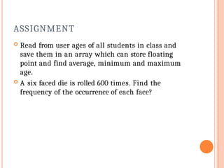 ASSIGNMENT
 Read from user ages of all students in class and
save them in an array which can store floating
point and find average, minimum and maximum
age.
 A six faced die is rolled 600 times. Find the
frequency of the occurrence of each face?
 