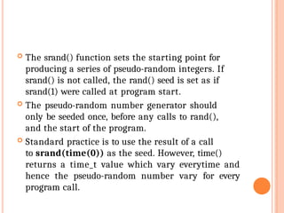  The srand() function sets the starting point for
producing a series of pseudo-random integers. If
srand() is not called, the rand() seed is set as if
srand(1) were called at program start.
 The pseudo-random number generator should
only be seeded once, before any calls to rand(),
and the start of the program.
 Standard practice is to use the result of a call
to srand(time(0)) as the seed. However, time()
returns a time_t value which vary everytime and
hence the pseudo-random number vary for every
program call.
 