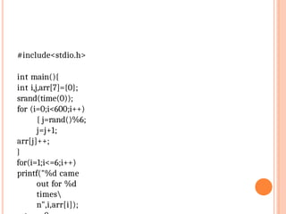 #include<stdio.h>
int main(){
int i,j,arr[7]={0};
srand(time(0));
for (i=0;i<600;i++)
{ j=rand()%6;
j=j+1;
arr[j]++;
}
for(i=1;i<=6;i++)
printf("%d came
out for %d
times
n",i,arr[i]);
 