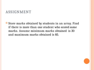 ASSIGNMENT
 Store marks obtained by students in an array. Find
if there is more than one student who scored same
marks. Assume minimum marks obtained is 30
and maximum marks obtained is 85.
 