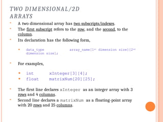 TWO DIMENSIONAL/2D
ARRAYS
 A two dimensional array has two subscripts/indexes.
 The first subscript refers to the row, and the second, to the
column.
 Its declaration has the following form,
⚫ data_type array_name[1st dimension size][2nd
dimension size];
 For examples,
⚫ int
⚫ float
xInteger[3][4];
matrixNum[20][25];
 The first line declares xInteger as an integer array with 3
rows and 4 columns.
 Second line declares a matrixNum as a floating-point array
with 20 rows and 25 columns.
 