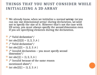 THINGS THAT YOU MUST CONSIDER WHILE
INITIALIZING A 2D ARRAY
 We already know, when we initialize a normal array (or you
can say one dimensional array) during declaration, we need
not to specify the size of it. However that’s not the case with
2D array, you must always specify the second dimension even
if you are specifying elements during the declaration.
 /* Valid declaration*/
 int abc[2][2] = {1, 2, 3 ,4 }
 /* Valid declaration*/
 int abc[][2] = {1, 2, 3 ,4 }
 /* Invalid declaration – you must specify second
dimension*/
 int abc[][] = {1, 2, 3 ,4 }
 /* Invalid because of the same reason
mentioned above*/
 int abc[2][] = {1, 2, 3 ,4 }
 