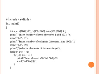 #include <stdio.h>
int main()
{
int r, c, a[100][100], b[100][100], sum[100][100], i, j;
printf("Enter number of rows (between 1 and 100): ");
scanf("%d", &r);
printf("Enter number of columns (between 1 and 100): ");
scanf("%d", &c);
printf("nEnter elements of 1st matrix:n");
for(i=0; i<r; ++i) {
for(j=0; j<c; ++j) {
printf("Enter element a%d%d: ",i+1,j+1);
scanf("%d",&a[i][j]);
}
}
 