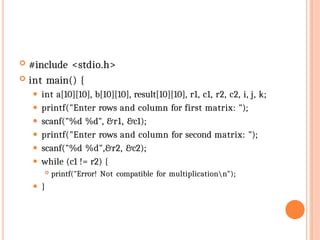  #include <stdio.h>
 int main() {
⚫ int a[10][10], b[10][10], result[10][10], r1, c1, r2, c2, i, j, k;
⚫ printf("Enter rows and column for first matrix: ");
⚫ scanf("%d %d", &r1, &c1);
⚫ printf("Enter rows and column for second matrix: ");
⚫ scanf("%d %d",&r2, &c2);
⚫ while (c1 != r2) {
 printf("Error! Not compatible for multiplicationn");
⚫ }
 