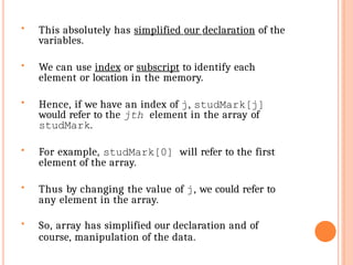  This absolutely has simplified our declaration of the
variables.
 We can use index or subscript to identify each
element or location in the memory.
 Hence, if we have an index of j, studMark[j]
would refer to the jth element in the array of
studMark.
 For example, studMark[0] will refer to the first
element of the array.
 Thus by changing the value of j, we could refer to
any element in the array.
 So, array has simplified our declaration and of
course, manipulation of the data.
 