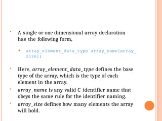  A single or one dimensional array declaration
has the following form,
⚫ array_element_data_type array_name[array_
size];
 Here, array_element_data_type defines the base
type of the array, which is the type of each
element in the array.
 array_name is any valid C identifier name that
obeys the same rule for the identifier naming.
 array_size defines how many elements the array
will hold.
 