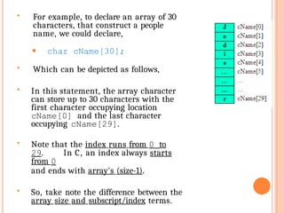  For example, to declare an array of 30
characters, that construct a people
name, we could declare,
⚫ char cName[30];
 Which can be depicted as follows,
 In this statement, the array character
can store up to 30 characters with the
first character occupying location
cName[0] and the last character
occupying cName[29].
 Note that the index runs from 0 to
29. In C, an index always starts
from 0
and ends with array's (size-1).
 So, take note the difference between the
array size and subscript/index terms.
 