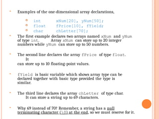  Examples of the one-dimensional array declarations,
 int
 float
 char
xNum[20], yNum[50];
fPrice[10], fYield;
chLetter[70];
 The first example declares two arrays named xNum and yNum
of type int. Array xNum can store up to 20 integer
numbers while yNum can store up to 50 numbers.
 The second line declares the array fPrice of type float.
It
can store up to 10 floating-point values.
 fYield is basic variable which shows array type can be
declared together with basic type provided the type is
similar.
 The third line declares the array chLetter of type char.
It can store a string up to 69 characters.
 Why 69 instead of 70? Remember, a string has a null
terminating character (0) at the end, so we must reserve for it.
 