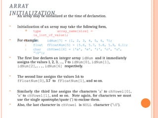 ARRAY
INITIALIZATION
 An array may be initialized at the time of declaration.
 Initialization of an array may take the following form,
 type array_name[size] =
{a_list_of_value};
 For example:


idNum[7] = {1, 2, 3, 4, 5, 6, 7};
fFloatNum[5] = {5.6, 5.7, 5.8, 5.9, 6.1};
chVowel[6] = {'a', 'e', 'i', 'o', 'u',
 int
float
char
'0'};
 The first line declares an integer array idNum and it immediately
assigns the values 1, 2, 3, ..., 7 to idNum[0], idNum[1],
idNum[2],..., idNum[6] respectively.
 The second line assigns the values 5.6 to
fFloatNum[0], 5.7 to fFloatNum[1], and so on.
 Similarly the third line assigns the characters 'a' to chVowel[0],
'e' to chVowel[1], and so on. Note again, for characters we must
use the single apostrophe/quote (') to enclose them.
 Also, the last character in chVowel is NULL character ('0').
 
