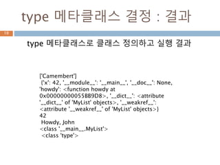 type 메타클래스 결정 : 결과
type 메타클래스로 클래스 정의하고 실행 결과
10
['Camembert']
{'x': 42, '__module__': '__main__', '__doc__': None,
'howdy': <function howdy at
0x00000000055BB9D8>, '__dict__': <attribute
'__dict__' of 'MyList' objects>, '__weakref__':
<attribute '__weakref__' of 'MyList' objects>}
42
Howdy, John
<class '__main__.MyList'>
<class 'type'>
 