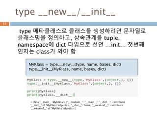type __new__/__init__
type 메타클래스로 클래스를 생성하려면 문자열로
클래스명을 정의하고, 상속관계를 tuple,
namespace에 dict 타입으로 선언 __init__ 첫번째
인자는 class가 와야 함
13
MyKlass = type.__new__(type, name, bases, dict)
type.__init__(MyKlass, name, bases, dict)
<class '__main__.MyKlass'> {'__module__': '__main__', '__dict__': <attribute
'__dict__' of 'MyKlass' objects>, '__doc__': None, '__weakref__': <attribute
'__weakref__' of 'MyKlass' objects>}
 