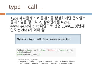 type __call__
type 메타클래스로 클래스를 생성하려면 문자열로
클래스명을 정의하고, 상속관계를 tuple,
namespace에 dict 타입으로 선언 __init__ 첫번째
인자는 class가 와야 함
15
MyKlass = type.__call__(type, name, bases, dict)
<class '__main__.MyKlass'>
{'__module__': '__main__', '__dict__': <attribute '__dict__' of 'MyKlass' objects>,
'__doc__': None, '__weakref__': <attribute '__weakref__' of 'MyKlass' objects>}
 