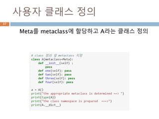 Metaclass 정의 namespace
사용자 정의 metaclass를 사용할 경우는 별도의
namespace 처리가 필요 classmethod이므로 꼭
명기해야 함
37
namespace = metaclass.__prepare__(name, bases, **kwds)
 