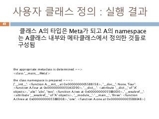 사용자 클래스 정의 : 실행 결과
클래스 A의 타입은 Meta가 되고 A의 namespace
는 A클래스 내부와 메타클래스에서 정의한 것들로
구성됨
41
the appropriate metaclass is determined ==>
<class '__main__.Meta'>
the class namespace is prepared ===>
{'__init__': <function A.__init__ at 0x00000000055BB158>, '__doc__': None, 'four':
<function A.four at 0x00000000050A3D90>, '__dict__': <attribute '__dict__' of 'A'
objects>, ' abc': 'abc', 'two': <function A.two at 0x00000000055BB0D0>, '__weakref__':
<attribute '__weakref__' of 'A' objects>, '__module__': '__main__', 'three': <function
A.three at 0x00000000055BBD08>, 'one': <function A.one at 0x00000000055BB048>}
 
