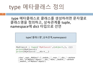 type 메타클래스 정의
type 메타클래스로 클래스를 생성하려면 문자열로
클래스명을 정의하고, 상속관계를 tuple,
namespace에 dict 타입으로 선언
7
type(‘클래스명’,상속관계,namespace)
<class '__main__.MyKlass1'> {'__module__': '__main__', '__dict__': <attribute
'__dict__' of 'MyKlass1' objects>, '__doc__': None, '__weakref__': <attribute
'__weakref__' of 'MyKlass1' objects>}
 