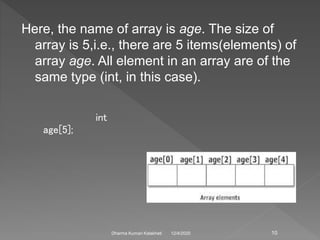 Here, the name of array is age. The size of
array is 5,i.e., there are 5 items(elements) of
array age. All element in an array are of the
same type (int, in this case).
12/4/2020Dharma Kumari Kalakheti
int
age[5];
10
 
