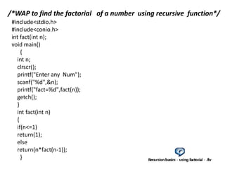 #include<stdio.h>
#include<conio.h>
int fact(int n);
void main()
{
int n;
clrscr();
printf("Enter any Num");
scanf("%d",&n);
printf("fact=%d",fact(n));
getch();
}
int fact(int n)
{
if(n<=1)
return(1);
else
return(n*fact(n-1));
}
/*WAP to find the factorial of a number using recursive function*/
 