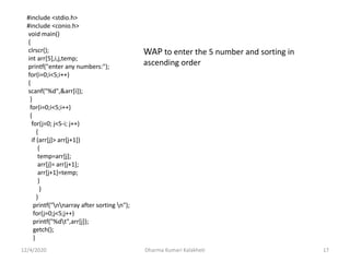 12/4/2020 Dharma Kumari Kalakheti 17
#include <stdio.h>
#include <conio.h>
void main()
{
clrscr();
int arr[5],i,j,temp;
printf("enter any numbers:");
for(i=0;i<5;i++)
{
scanf("%d",&arr[i]);
}
for(i=0;i<5;i++)
{
for(j=0; j<5-i; j++)
{
if (arr[j]> arr[j+1])
{
temp=arr[j];
arr[j]= arr[j+1];
arr[j+1]=temp;
}
}
}
printf("nnarray after sorting n");
for(j=0;j<5;j++)
printf("%dt",arr[j]);
getch();
}
WAP to enter the 5 number and sorting in
ascending order
 