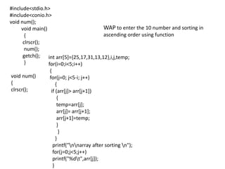 #include<stdio.h>
#include<conio.h>
void num();
void main()
{
clrscr();
num();
getch();
}
void num()
{
clrscr();
int arr[5]={25,17,31,13,12},i,j,temp;
for(i=0;i<5;i++)
{
for(j=0; j<5-i; j++)
{
if (arr[j]> arr[j+1])
{
temp=arr[j];
arr[j]= arr[j+1];
arr[j+1]=temp;
}
}
}
printf("nnarray after sorting n");
for(j=0;j<5;j++)
printf("%dt",arr[j]);
}
WAP to enter the 10 number and sorting in
ascending order using function
 