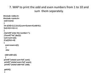 7. WAP to print the odd and even numbers from 1 to 10 and
sum them separately.
#include <stdio.h>
#include <conio.h>
void main()
{
int a[10]={1,2,3,4,5},sum=0,even=0,odd=0,i;
for(i=0;i<=4;i++)
{
//printf("enter the number=");
//scanf("%d",&a[i]);
sum=sum+a[i];
if (a[i]%2==0)
{
even=even+a[i];
}
else
odd=odd+a[i];
}
printf("ntotal sum=%d",sum);
printf("ntotal even=%d",even);
printf("ntotal odd=%d",odd);
getch();
}
 