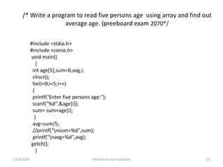 /* Write a program to read five persons age using array and find out
average age. (preeboard exam 2070*/
12/4/2020 Dharma Kumari Kalakheti 23
#include <stdio.h>
#include <conio.h>
void main()
{
int age[5],sum=0,avg,i;
clrscr();
for(i=0;i<5;i++)
{
printf("Enter five persons age:");
scanf("%d",&age[i]);
sum= sum+age[i];
}
avg=sum/5;
//printf("nsum=%d",sum);
printf("navg=%d",avg);
getch();
}
 