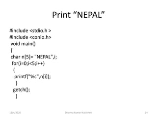 Print “NEPAL”
#include <stdio.h >
#include <conio.h>
void main()
{
char n[5]= "NEPAL",i;
for(i=0;i<5;i++)
{
printf("%c",n[i]);
}
getch();
}
12/4/2020 Dharma Kumari Kalakheti 24
 