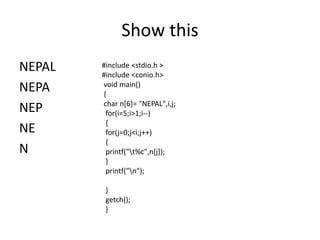 Show this
NEPAL
NEPA
NEP
NE
N
#include <stdio.h >
#include <conio.h>
void main()
{
char n[6]= "NEPAL",i,j;
for(i=5;i>1;i--)
{
for(j=0;j<i;j++)
{
printf("t%c",n[j]);
}
printf("n");
}
getch();
}
 