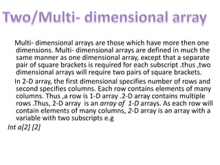 Multi- dimensional arrays are those which have more then one
dimensions. Multi- dimensional arrays are defined in much the
same manner as one dimensional array, except that a separate
pair of square brackets is required for each subscript .thus ,two
dimensional arrays will require two pairs of square brackets.
In 2-D array, the first dimensional specifies number of rows and
second specifies columns. Each row contains elements of many
columns. Thus ,a row is 1-D array .2-D array contains multiple
rows .Thus, 2-D array is an array of 1-D arrays. As each row will
contain elements of many columns, 2-D array is an array with a
variable with two subscripts e.g
Int a[2] [2]
 