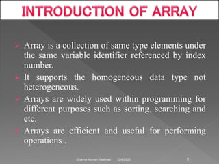  Array is a collection of same type elements under
the same variable identifier referenced by index
number.
 It supports the homogeneous data type not
heterogeneous.
 Arrays are widely used within programming for
different purposes such as sorting, searching and
etc.
 Arrays are efficient and useful for performing
operations .
12/4/2020Dharma Kumari Kalakheti 3
 