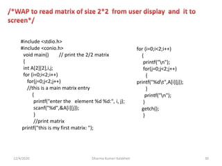 12/4/2020 Dharma Kumari Kalakheti 30
#include <stdio.h>
#include <conio.h>
void main() // print the 2/2 matrix
{
int A[2][2],i,j;
for (i=0;i<2;i++)
for(j=0;j<2;j++)
//this is a main matrix entry
{
printf("enter the element %d %d:", i, j);
scanf("%d",&A[i][j]);
}
//print matrix
printf("this is my first matrix: ");
for (i=0;i<2;i++)
{
printf("n");
for(j=0;j<2;j++)
{
printf("%dt",A[i][j]);
}
printf("n");
}
getch();
}
 