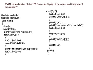 #include <stdio.h>
#include <conio.h>
void main()
{
clrscr();
int a[2][2],i,j;
printf("enter the matrix:n");
for(i=1;i<=2;i++)
{
for(j=1;j<=2;j++)
scanf("%d",&a[i][j]);
}
printf("the matrix you supplied");
for(i=1;i<=2;i++)
{
printf("n");
for(j=1;j<=2;j++)
printf("t%d",a[i][j]);
}
printf("n");
printf("transpose of the matrixn");
for(i=1;i<=2;i++)
{
for(j=1;j<=2;j++)
{
printf("%dt",a[j][i]);
}
printf("n");
}
getch();
}
 